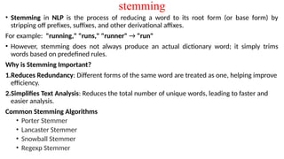 stemming
• Stemming in NLP is the process of reducing a word to its root form (or base form) by
stripping off prefixes, suffixes, and other derivational affixes.
For example: "running," "runs," "runner" → "run"
• However, stemming does not always produce an actual dictionary word; it simply trims
words based on predefined rules.
Why is Stemming Important?
1.Reduces Redundancy: Different forms of the same word are treated as one, helping improve
efficiency.
2.Simplifies Text Analysis: Reduces the total number of unique words, leading to faster and
easier analysis.
Common Stemming Algorithms
• Porter Stemmer
• Lancaster Stemmer
• Snowball Stemmer
• Regexp Stemmer
 