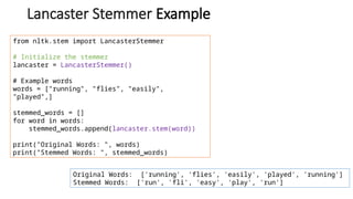 Lancaster Stemmer Example
from nltk.stem import LancasterStemmer
# Initialize the stemmer
lancaster = LancasterStemmer()
# Example words
words = ["running", "flies", "easily",
"played",]
stemmed_words = []
for word in words:
stemmed_words.append(lancaster.stem(word))
print("Original Words: ", words)
print("Stemmed Words: ", stemmed_words)
Original Words: ['running', 'flies', 'easily', 'played', 'running']
Stemmed Words: ['run', 'fli', 'easy', 'play', 'run']
 