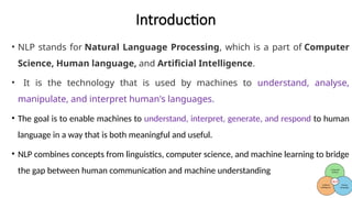 Introduction
• NLP stands for Natural Language Processing, which is a part of Computer
Science, Human language, and Artificial Intelligence.
• It is the technology that is used by machines to understand, analyse,
manipulate, and interpret human's languages.
• The goal is to enable machines to understand, interpret, generate, and respond to human
language in a way that is both meaningful and useful.
• NLP combines concepts from linguistics, computer science, and machine learning to bridge
the gap between human communication and machine understanding
 