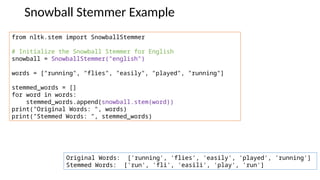 Snowball Stemmer Example
from nltk.stem import SnowballStemmer
# Initialize the Snowball Stemmer for English
snowball = SnowballStemmer("english")
words = ["running", "flies", "easily", "played", "running"]
stemmed_words = []
for word in words:
stemmed_words.append(snowball.stem(word))
print("Original Words: ", words)
print("Stemmed Words: ", stemmed_words)
Original Words: ['running', 'flies', 'easily', 'played', 'running']
Stemmed Words: ['run', 'fli', 'easili', 'play', 'run']
 