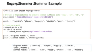 RegexpStemmer Stemmer Example
from nltk.stem import RegexpStemmer
# Define a RegexpStemmer to remove common suffixes like 'ing', 'ly', 'ed', 's'
regstemmer = RegexpStemmer(r'(ing$|ly$|ed$|s$)')
words = ["running", "played", "happily", "studies", "cars", "faster"]
# Stem each word
stemmed_words = []
for word in words:
stemmed_words.append(regstemmer.stem(word))
print("Original Words: ", words)
print("Stemmed Words: ", stemmed_words)
Original Words: ['running', 'played', 'happily', 'studies',
'cars','faster']
Stemmed Words: ['runn', 'play', 'happi', 'studie', 'car', 'faster']
 