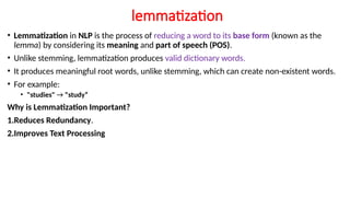 lemmatization
• Lemmatization in NLP is the process of reducing a word to its base form (known as the
lemma) by considering its meaning and part of speech (POS).
• Unlike stemming, lemmatization produces valid dictionary words.
• It produces meaningful root words, unlike stemming, which can create non-existent words.
• For example:
• "studies" → "study“
Why is Lemmatization Important?
1.Reduces Redundancy.
2.Improves Text Processing
 