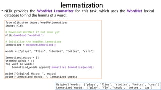 lemmatization
• NLTK provides the WordNet Lemmatizer for this task, which uses the WordNet lexical
database to find the lemma of a word.
from nltk.stem import WordNetLemmatizer
import nltk
# Download WordNet if not done yet
nltk.download('wordnet')
# Initialize the WordNet Lemmatizer
lemmatizer = WordNetLemmatizer()
words = ["plays", "flies", "studies", "better", "cars"]
lemmatized_words = []
stemmed_words = []
for word in words:
lemmatized_words.append(lemmatizer.lemmatize(word))
print("Original Words: ", words)
print("Lemmatized Words: ", lemmatized_words)
Original Words: ['plays', 'flies', 'studies', 'better', 'cars']
Lemmatized Words: ['play', 'fly', 'study', 'better', 'car']
 