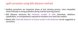 spell correction using Edit distance method
• Spelling corrections are important phase of text cleaning process, since misspelled
words will leads a wrong prediction during machine learning process.
• Edit Distance measures the minimum number of edits (insertions, deletions,
substitutions, or transpositions) required to transform one word into another.
• Words with small edit distances to known words in the dictionary can be suggested as
corrections.
 