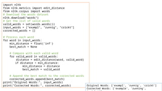 import nltk
from nltk.metrics import edit_distance
from nltk.corpus import words
# Download the words dataset
nltk.download("words")
# Get the list of valid words
valid_words = set(words.words())
input_words = ["exampl", "runnig", "crickt"]
corrected_words = []
# Process each word
for word in input_words:
min_distance = float('inf')
best_match = None
# Compare with each valid word
for valid_word in valid_words:
distance = edit_distance(word, valid_word)
if distance < min_distance:
min_distance = distance
best_match = valid_word
# Append the best match to the corrected words
corrected_words.append(best_match)
print("Original Words:", input_words)
print("Corrected Words:", corrected_words) Original Words: ['exampl', 'runnig', 'crickt']
Corrected Words: ['example', 'running',
 