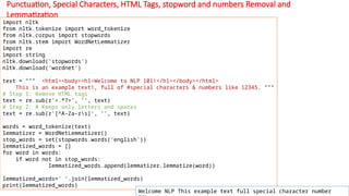 Punctuation, Special Characters, HTML Tags, stopword and numbers Removal and
Lemmatization
import nltk
from nltk.tokenize import word_tokenize
from nltk.corpus import stopwords
from nltk.stem import WordNetLemmatizer
import re
import string
nltk.download('stopwords')
nltk.download('wordnet')
text = """ <html><body><h1>Welcome to NLP 101!</h1></body></html>
This is an example text!, full of #special characters & numbers like 12345. """
# Step 1: Remove HTML tags
text = re.sub(r'<.*?>', '', text)
# Step 2: # Keeps only letters and spaces
text = re.sub(r'[^A-Za-zs]', '', text)
words = word_tokenize(text)
lemmatizer = WordNetLemmatizer()
stop_words = set(stopwords.words('english'))
lemmatized_words = []
for word in words:
if word not in stop_words:
lemmatized_words.append(lemmatizer.lemmatize(word))
lemmatized_words=' '.join(lemmatized_words)
print(lemmatized_words)
Welcome NLP This example text full special character number
 