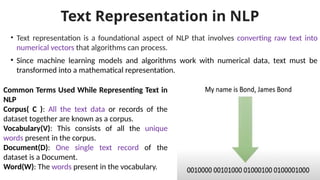 Text Representation in NLP
• Text representation is a foundational aspect of NLP that involves converting raw text into
numerical vectors that algorithms can process.
• Since machine learning models and algorithms work with numerical data, text must be
transformed into a mathematical representation.
Common Terms Used While Representing Text in
NLP
Corpus( C ): All the text data or records of the
dataset together are known as a corpus.
Vocabulary(V): This consists of all the unique
words present in the corpus.
Document(D): One single text record of the
dataset is a Document.
Word(W): The words present in the vocabulary.
 