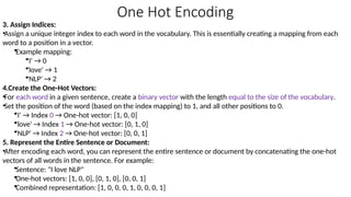 One Hot Encoding
3. Assign Indices:
•Assign a unique integer index to each word in the vocabulary. This is essentially creating a mapping from each
word to a position in a vector.
•Example mapping:
•'I' → 0
•'love' → 1
•'NLP' → 2
4.Create the One-Hot Vectors:
•For each word in a given sentence, create a binary vector with the length equal to the size of the vocabulary.
•Set the position of the word (based on the index mapping) to 1, and all other positions to 0.
•'I' → Index 0 → One-hot vector: [1, 0, 0]
•'love' → Index 1 → One-hot vector: [0, 1, 0]
•'NLP' → Index 2 → One-hot vector: [0, 0, 1]
5. Represent the Entire Sentence or Document:
•After encoding each word, you can represent the entire sentence or document by concatenating the one-hot
vectors of all words in the sentence. For example:
•Sentence: "I love NLP"
•One-hot vectors: [1, 0, 0], [0, 1, 0], [0, 0, 1]
•Combined representation: [1, 0, 0, 0, 1, 0, 0, 0, 1]
 