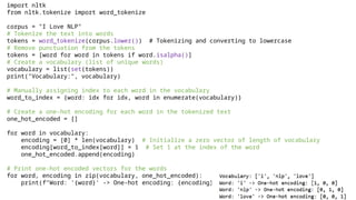 import nltk
from nltk.tokenize import word_tokenize
corpus = "I Love NLP"
# Tokenize the text into words
tokens = word_tokenize(corpus.lower()) # Tokenizing and converting to lowercase
# Remove punctuation from the tokens
tokens = [word for word in tokens if word.isalpha()]
# Create a vocabulary (list of unique words)
vocabulary = list(set(tokens))
print("Vocabulary:", vocabulary)
# Manually assigning index to each word in the vocabulary
word_to_index = {word: idx for idx, word in enumerate(vocabulary)}
# Create a one-hot encoding for each word in the tokenized text
one_hot_encoded = []
for word in vocabulary:
encoding = [0] * len(vocabulary) # Initialize a zero vector of length of vocabulary
encoding[word_to_index[word]] = 1 # Set 1 at the index of the word
one_hot_encoded.append(encoding)
# Print one-hot encoded vectors for the words
for word, encoding in zip(vocabulary, one_hot_encoded):
print(f"Word: '{word}' -> One-hot encoding: {encoding}")
 