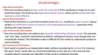 disadvantages
High Dimensionality:
• One-hot encoding creates a large vector for each word, If the vocabulary is large (as in real-
world text data), this leads to very high-dimensional vectors, which can be computationally
expensive and inefficient.
Sparse Representation:
• Most of the elements in a one-hot encoded vector are zero, leading to sparse vectors. Sparse
vectors are inefficient in terms of memory and computational resources, especially when
dealing with large datasets.
Lack of Semantic Information:
• One-hot encoding does not capture any semantic relationships between words. For example,
"cat" and "dog" would be represented as distinct, orthogonal vectors, even though they are
semantically related. This limitation makes it difficult for the model to understand context or
word similarity.
No Contextual Information:
• Each word is treated as an independent token without considering its context. For instance,
the word "bank" could refer to a financial institution or the side of a river, but one-hot
encoding doesn’t provide any indication of the word's contextual meaning.
 