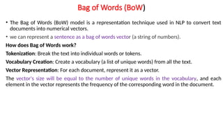 Bag of Words (BoW)
• The Bag of Words (BoW) model is a representation technique used in NLP to convert text
documents into numerical vectors.
• we can represent a sentence as a bag of words vector (a string of numbers).
How does Bag of Words work?
Tokenization: Break the text into individual words or tokens.
Vocabulary Creation: Create a vocabulary (a list of unique words) from all the text.
Vector Representation: For each document, represent it as a vector.
The vector's size will be equal to the number of unique words in the vocabulary, and each
element in the vector represents the frequency of the corresponding word in the document.
 