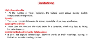 High-dimensionality
• As the number of words increases, the feature space grows, making models
computationally expensive.
Sparsity
• The vector representation can be sparse, especially with a large vocabulary.
Ignoring Word Order
• BoW does not consider the word order in a sentence, which may lead to losing
important context.
Ignores Context and Semantic Relationships
• It does not capture relationships between words or their meanings, leading to
limitations in understanding context.
Limitations
 