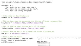 from sklearn.feature_extraction.text import CountVectorizer
documents = [
"This movie is very scary and long",
"This movie is not scary and is slow",
"This movie is spooky and good"
]
# Initialize the CountVectorizer
vectorizer = CountVectorizer()
# Fit and transform the documents into the Bag of Words representation
bow_matrix = vectorizer.fit_transform(documents)
# Get the feature names (unique words in the corpus)
feature_names = vectorizer.get_feature_names_out()
# Convert the BoW matrix to an array for better visualization
bow_array = bow_matrix.toarray()
# Display the BoW matrix
print("Feature Names:", feature_names)
print("nBag of Words Matrix:")
print(bow_array)
 