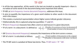 TF-IDF
• In all the two approaches, all the words in the text are treated as equally important—there is
no notion of some words in the document being more important than others.
• TF-IDF, or term frequency–inverse document frequency, addresses this issue.
• It aims to quantify the importance of a given word relative to other words in the document
and in the corpus.
• This creates a numerical representation where higher scores indicate greater relevance.
• Mathematically, this is captured using two quantities: TF and IDF.
• TF (term frequency): measures how often a term or word occurs in a given document.
• TF of a term t in a document d is defined as:
• IDF (inverse document frequency): measures the importance of the term across a corpus.
• IDF of a term t is calculated as follows:
• The TF-IDF score is a product of these two terms. Thus, TF-IDF score = TF * IDF.
 