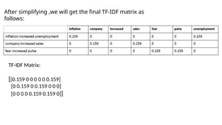 After simplifying ,we will get the final TF-IDF matrix as
follows:
TF-IDF Matrix:
[[0.159 0 0 0 0 0 0.159]
[0 0.159 0 0.159 0 0 0]
[0 0 0 0 0.159 0.159 0]]
 
