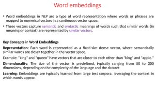 Word embeddings
• Word embeddings in NLP are a type of word representation where words or phrases are
mapped to numerical vectors in a continuous vector space.
• These vectors capture semantic and syntactic meanings of words such that similar words (in
meaning or context) are represented by similar vectors.
Key Concepts in Word Embeddings
Representation: Each word is represented as a fixed-size dense vector, where semantically
similar words are closer together in the vector space.
Example: "king" and "queen" have vectors that are closer to each other than "king" and "apple."
Dimensionality: The size of the vector is predefined, typically ranging from 50 to 300
dimensions, depending on the complexity of the language and the dataset.
Learning: Embeddings are typically learned from large text corpora, leveraging the context in
which words appear.
 