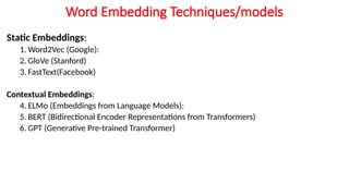 Word Embedding Techniques/models
Static Embeddings:
1. Word2Vec (Google):
2. GloVe (Stanford)
3. FastText(Facebook)
Contextual Embeddings:
4. ELMo (Embeddings from Language Models):
5. BERT (Bidirectional Encoder Representations from Transformers)
6. GPT (Generative Pre-trained Transformer)
 