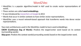 Word2Vec
• Word2Vec is a popular algorithm/model in NLP used to create vector representations of
words.
• These vectors are called word embeddings.
• It was introduced by researchers at Google in 2013
• Words that occur in similar contexts to have similar vector representations.
• Word2Vec uses a neural network-based approach that transforms words into dense vector
representations.
Two main architectures used in the Word2Vec model to learn word embeddings:
CBOW (Continuous Bag of Words): Predicts the target/center word based on its context
(surrounding words).
Skip-gram: Predicts the context words(surrounding words) based on the target/center word.
 