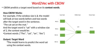 Word2Vec with CBOW
• CBOW predicts a target word based on its context words.
How CBOW Works:
For example, if the window size is 2, the model
will look at two words before and two words
after the target word in the sentence.
"The cat sat on the mat."
And the target word is "sat" with a window size
of 2, the context would be:
•Context words: ["The", "cat", "on", "the"]
Output: Target Word
•The model learns to predict the word sat
using the context words.
 
