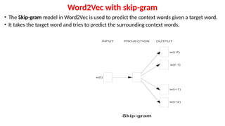Word2Vec with skip-gram
• The Skip-gram model in Word2Vec is used to predict the context words given a target word.
• It takes the target word and tries to predict the surrounding context words.
 