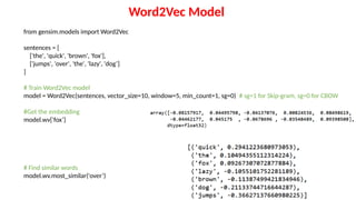 from gensim.models import Word2Vec
sentences = [
['the', 'quick', 'brown', 'fox'],
['jumps', 'over', 'the', 'lazy', 'dog’]
]
# Train Word2Vec model
model = Word2Vec(sentences, vector_size=10, window=5, min_count=1, sg=0) # sg=1 for Skip-gram, sg=0 for CBOW
#Get the embedding
model.wv['fox’]
# Find similar words
model.wv.most_similar('over’)
Word2Vec Model
 