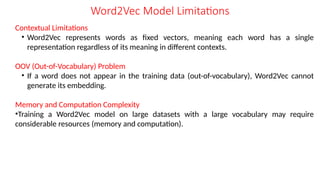 Contextual Limitations
• Word2Vec represents words as fixed vectors, meaning each word has a single
representation regardless of its meaning in different contexts.
OOV (Out-of-Vocabulary) Problem
• If a word does not appear in the training data (out-of-vocabulary), Word2Vec cannot
generate its embedding.
Memory and Computation Complexity
•Training a Word2Vec model on large datasets with a large vocabulary may require
considerable resources (memory and computation).
Word2Vec Model Limitations
 