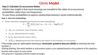 Step 2: Calculate Co-occurrence Ratios
•GloVe's key insight is that word meanings are encoded in the ratios of co-occurrence
probabilities rather than raw frequencies.
•It uses these probabilities to express relationships between words mathematically.
GloVe Model
•The model uses an optimization technique, stochastic gradient descent (SGD) to minimize the loss
function J.
•During training, the word vectors wi and context vectors cj are updated based on the gradients of the objective
function with respect to each vector.
•This process is repeated until the model converges.
 