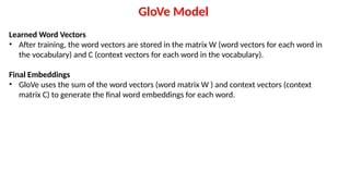 Learned Word Vectors
• After training, the word vectors are stored in the matrix W (word vectors for each word in
the vocabulary) and C (context vectors for each word in the vocabulary).
Final Embeddings
• GloVe uses the sum of the word vectors (word matrix W ) and context vectors (context
matrix C) to generate the final word embeddings for each word.
GloVe Model
 