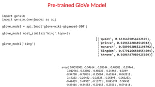 Pre-trained GloVe Model
import gensim
import gensim.downloader as api
glove_model = api.load('glove-wiki-gigaword-300’)
glove_model.most_similar('king',topn=5)
glove_model['king']
array([ 0.0033901, -0.34614 , 0.28144 , 0.48382 , 0.59469 ,
0.012965 , 0.53982 , 0.48233 , 0.21463 , -1.0249 ,
-0.34788 , -0.79001 , -0.15084 , 0.61374 , 0.042811 ,
0.19323 , 0.25462 , 0.32528 , 0.05698 , 0.063253 ,
-0.49439 , 0.47337 , -0.16761 , 0.045594 , 0.30451 ,
-0.35416 , -0.34583 , -0.20118 , 0.25511 , 0.091111 ,
 
