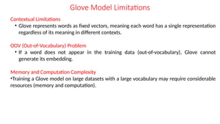 Contextual Limitations
• Glove represents words as fixed vectors, meaning each word has a single representation
regardless of its meaning in different contexts.
OOV (Out-of-Vocabulary) Problem
• If a word does not appear in the training data (out-of-vocabulary), Glove cannot
generate its embedding.
Memory and Computation Complexity
•Training a Glove model on large datasets with a large vocabulary may require considerable
resources (memory and computation).
Glove Model Limitations
 