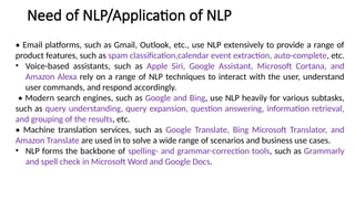 Need of NLP/Application of NLP
• Email platforms, such as Gmail, Outlook, etc., use NLP extensively to provide a range of
product features, such as spam classification,calendar event extraction, auto-complete, etc.
• Voice-based assistants, such as Apple Siri, Google Assistant, Microsoft Cortana, and
Amazon Alexa rely on a range of NLP techniques to interact with the user, understand
user commands, and respond accordingly.
• Modern search engines, such as Google and Bing, use NLP heavily for various subtasks,
such as query understanding, query expansion, question answering, information retrieval,
and grouping of the results, etc.
• Machine translation services, such as Google Translate, Bing Microsoft Translator, and
Amazon Translate are used in to solve a wide range of scenarios and business use cases.
• NLP forms the backbone of spelling- and grammar-correction tools, such as Grammarly
and spell check in Microsoft Word and Google Docs.
 