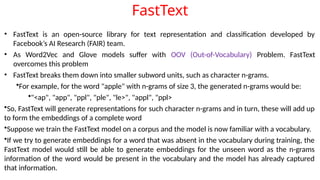 FastText
• FastText is an open-source library for text representation and classification developed by
Facebook’s AI Research (FAIR) team.
• As Word2Vec and Glove models suffer with OOV (Out-of-Vocabulary) Problem. FastText
overcomes this problem
• FastText breaks them down into smaller subword units, such as character n-grams.
•For example, for the word "apple" with n-grams of size 3, the generated n-grams would be:
•"<ap", "app", "ppl", "ple", "le>", "appl", "ppl>
•So, FastText will generate representations for such character n-grams and in turn, these will add up
to form the embeddings of a complete word
•Suppose we train the FastText model on a corpus and the model is now familiar with a vocabulary.
•If we try to generate embeddings for a word that was absent in the vocabulary during training, the
FastText model would still be able to generate embeddings for the unseen word as the n-grams
information of the word would be present in the vocabulary and the model has already captured
that information.
 