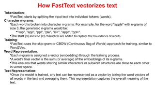How FastText vectorizes text
Tokenization:
•FastText starts by splitting the input text into individual tokens (words).
Character n-grams:
•Each word is broken into character n-grams. For example, for the word "apple" with n-grams of
size 3, the generated n-grams would be:
•"<ap", "app", "ppl", "ple", "le>", "appl", "ppl>".
•The start (<) and end (>) characters are added to capture the boundaries of words.
Training:
•FastText uses the skip-gram or CBOW (Continuous Bag of Words) approach for training, similar to
Word2Vec.
Word Representation:
•Each n-gram is assigned a vector (embedding) through the training process.
•A word's final vector is the sum (or average) of the embeddings of its n-grams.
•This ensures that words sharing similar characters or subword structures are close to each other
in vector space.
Text Representation:
•Once the model is trained, any text can be represented as a vector by taking the word vectors of
all words in the text and averaging them. This representation captures the overall meaning of the
text.
 