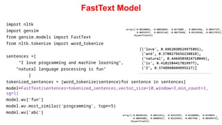 FastText Model
import nltk
import gensim
from gensim.models import FastText
from nltk.tokenize import word_tokenize
sentences =[
"I love programming and machine learning",
"natural language processing is fun"
]
tokenized_sentences = [word_tokenize(sentence)for sentence in sentences]
model=FastText(sentences=tokenized_sentences,vector_size=10,window=3,min_count=1,
sg=1)
model.wv['fun’]
model.wv.most_similar('programming', topn=5)
model.wv['abc']
 