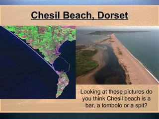 Chesil Beach, Dorset




          Looking at these pictures do
           you think Chesil beach is a
            bar, a tombolo or a spit?
 