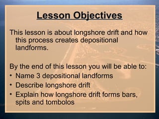 Lesson Objectives
This lesson is about longshore drift and how
 this process creates depositional
 landforms.

By the end of this lesson you will be able to:
• Name 3 depositional landforms
• Describe longshore drift
• Explain how longshore drift forms bars,
  spits and tombolos
 