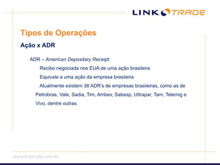 Tipos de OperaçõesAção x ADR  ADR – American Depositary Receipt: Recibo negociada nos EUA de uma ação brasileira Equivale a uma ação da empresa brasileira Atualmente existem 38 ADR’s de empresas brasileiras, como as de Petrobras, Vale, Sadia, Tim, Ambev, Sabesp, Ultrapar, Tam, Telemig e Vivo, dentre outras.