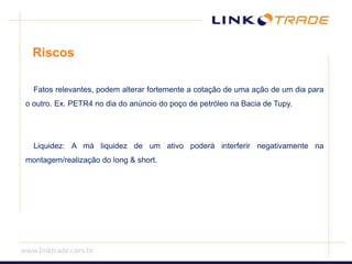 Riscos Fatos relevantes, podem alterar fortemente a cotação de uma ação de um dia para o outro. Ex. PETR4 no dia do anúncio do poço de petróleo na Bacia de Tupy. Liquidez: A má liquidez de um ativo poderá interferir negativamente na montagem/realização do long & short.