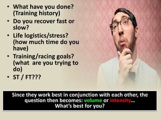 • What have you done?
(Training history)
• Do you recover fast or
slow?
• Life logistics/stress?
(how much time do you
have)
• Training/racing goals?
(what are you trying to
do)
• ST / FT???
Since they work best in conjunction with each other, the
question then becomes: volume or intensity…
What’s best for you?
 
