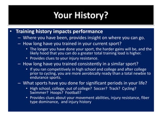 Your History?
• Training history impacts performance
– Where you have been, provides insight on where you can go.
– How long have you trained in your current sport?
• The longer you have done your sport, the harder gains will be, and the
likely hood that you can do a greater total training load is higher.
• Provides clues to your injury resistance.
– How long have you trained consistently in a similar sport?
• If you ran competitively in high school and college and after college
prior to cycling, you are more aerobically ready than a total newbie to
endurance sports.
– What sports have you done for significant periods in your life?
• High school, college, out of college? Soccer? Track? Cycling?
Swimmer? Hoops? Football?
• Provides clues about your movement abilities, injury resistance, fiber
type dominance, and injury history
 