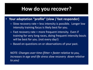 How do you recover?
• Your adaptation “profile” (slow / fast responder)
– Slow recovery rate = less intensity is possible. Longer low
intensity training focus is likely best for you.
– Fast recovery rate = more frequent intensity. Even if
training for very long races, doing frequent intensity bouts
will be best for you. (not every day!)
– Based on questions on or observations of your past.
NOTE: Changes over time (fitter = faster relative to you,
increases in age and life stress slow recovery down relative
to you)
 