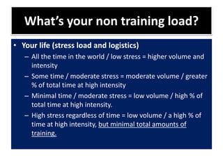 What’s your non training load?
• Your life (stress load and logistics)
– All the time in the world / low stress = higher volume and
intensity
– Some time / moderate stress = moderate volume / greater
% of total time at high intensity
– Minimal time / moderate stress = low volume / high % of
total time at high intensity.
– High stress regardless of time = low volume / a high % of
time at high intensity, but minimal total amounts of
training.
 