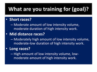 What are you training for (goal)?
• Short races?
– Moderate amount of low intensity volume,
moderate duration of high intensity work.
• Mid distance races?
– Moderately high amount of low intensity volume,
moderate-low duration of high intensity work.
• Long races?
– High amount of low intensity volume, low-
moderate amount of high intensity work.
 