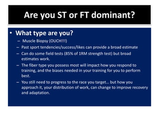Are you ST or FT dominant?
• What type are you?
– Muscle Biopsy (OUCH!!!)
– Past sport tendencies/success/likes can provide a broad estimate
– Can do some field tests (85% of 1RM strength test) but broad
estimates work.
– The fiber type you possess most will impact how you respond to
training, and the biases needed in your training for you to perform
best.
– You still need to progress to the race you target… but how you
approach it, your distribution of work, can change to improve recovery
and adaptation.
 
