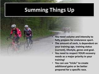 Summing Things Up
• You need volume and intensity to
fully prepare for endurance sport.
• The amount of each, is dependent on
your training age, training status
(current), lifestyle, genes and goal.
• You need to respect YOUR recovery
needs as a major priority in your
training!
• You can use “tricks” to create
additional gains or be better
prepared for a specific race.
 