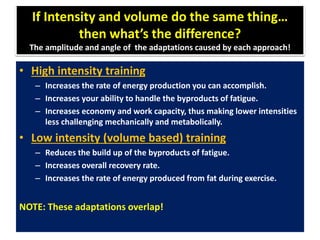 If Intensity and volume do the same thing…
then what’s the difference?
The amplitude and angle of the adaptations caused by each approach!
• High intensity training
– Increases the rate of energy production you can accomplish.
– Increases your ability to handle the byproducts of fatigue.
– Increases economy and work capacity, thus making lower intensities
less challenging mechanically and metabolically.
• Low intensity (volume based) training
– Reduces the build up of the byproducts of fatigue.
– Increases overall recovery rate.
– Increases the rate of energy produced from fat during exercise.
NOTE: These adaptations overlap!
 