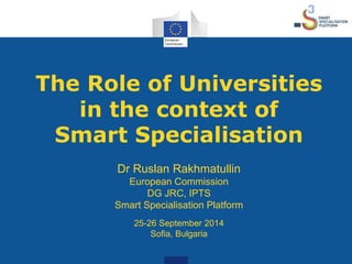 The Role of Universities 
in the context of 
Smart Specialisation 
Dr Ruslan Rakhmatullin 
European Commission 
DG JRC, IPTS 
Smart Specialisation Platform 
25-26 September 2014 
Sofia, Bulgaria 
 