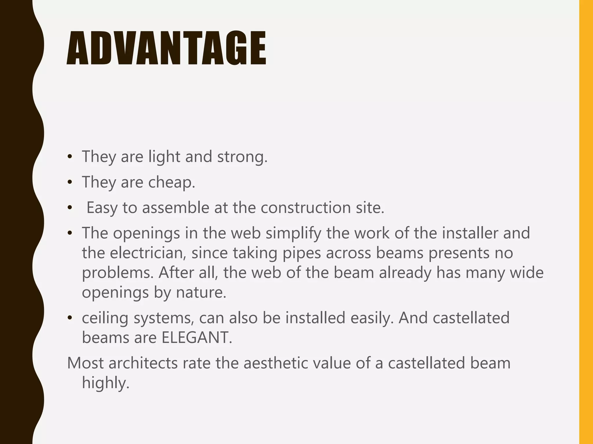 ADVANTAGE
• They are light and strong.
• They are cheap.
• Easy to assemble at the construction site.
• The openings in the web simplify the work of the installer and
the electrician, since taking pipes across beams presents no
problems. After all, the web of the beam already has many wide
openings by nature.
• ceiling systems, can also be installed easily. And castellated
beams are ELEGANT.
Most architects rate the aesthetic value of a castellated beam
highly.
 
