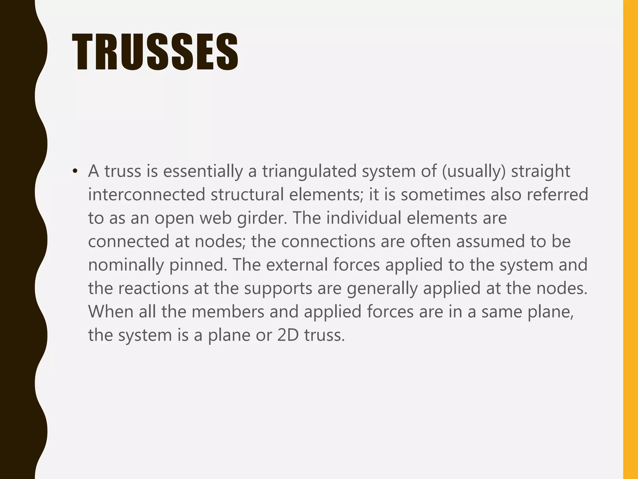 TRUSSES
• A truss is essentially a triangulated system of (usually) straight
interconnected structural elements; it is sometimes also referred
to as an open web girder. The individual elements are
connected at nodes; the connections are often assumed to be
nominally pinned. The external forces applied to the system and
the reactions at the supports are generally applied at the nodes.
When all the members and applied forces are in a same plane,
the system is a plane or 2D truss.
 