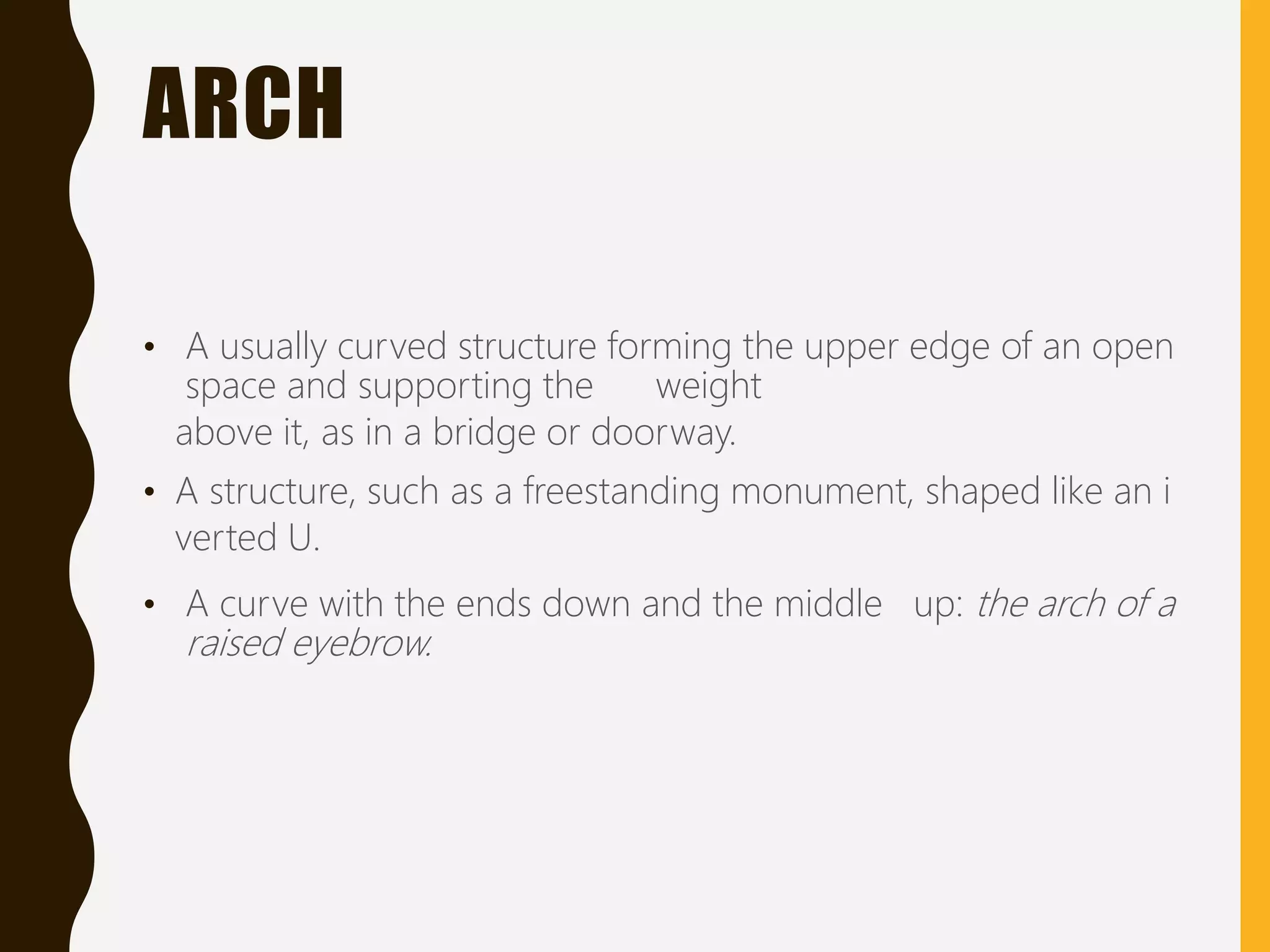 ARCH
• A usually curved structure forming the upper edge of an open
space and supporting the weight
above it, as in a bridge or doorway.
• A structure, such as a freestanding monument, shaped like an i
verted U.
• A curve with the ends down and the middle up: the arch of a
raised eyebrow.
 